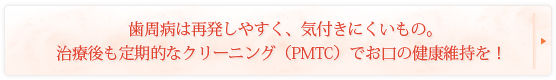 歯周病は再発しやすく、気付きにくいもの。治療後も定期的なクリーニング（PMTC）でお口の健康維持を！