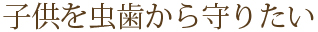 子供を虫歯から守りたい