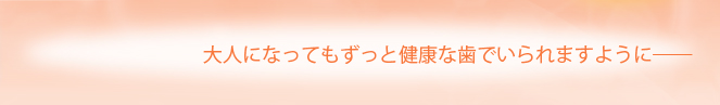 大人になってもずっと健康な歯でいられますように――