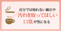 自分では取れない歯石や汚れを取ってほしい口臭が気になる