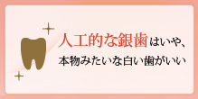 人工的な銀歯はいや、本物みたいな白い歯がいい